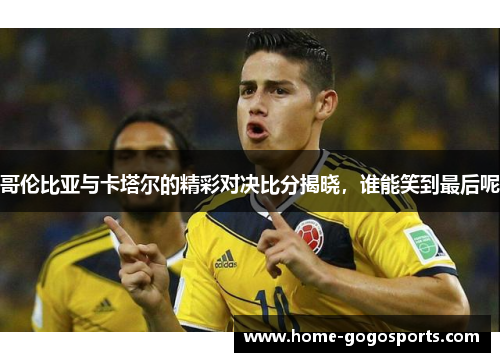 哥伦比亚与卡塔尔的精彩对决比分揭晓，谁能笑到最后呢